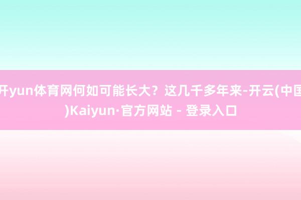 开yun体育网何如可能长大？这几千多年来-开云(中国)Kaiyun·官方网站 - 登录入口