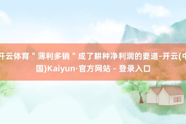 开云体育＂薄利多销＂成了耕种净利润的要道-开云(中国)Kaiyun·官方网站 - 登录入口