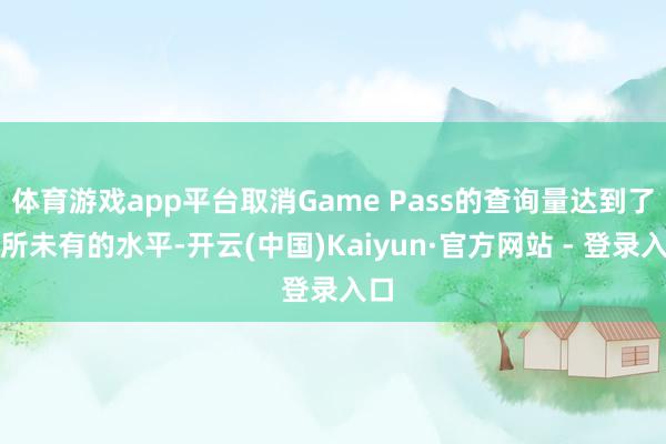 体育游戏app平台取消Game Pass的查询量达到了前所未有的水平-开云(中国)Kaiyun·官方网站 - 登录入口