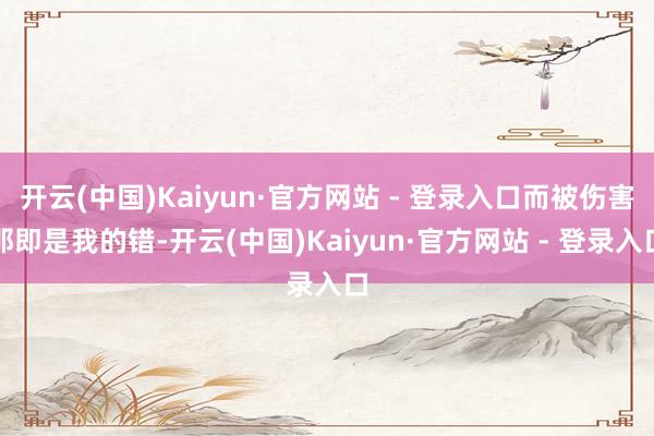 开云(中国)Kaiyun·官方网站 - 登录入口而被伤害那即是我的错-开云(中国)Kaiyun·官方网站 - 登录入口