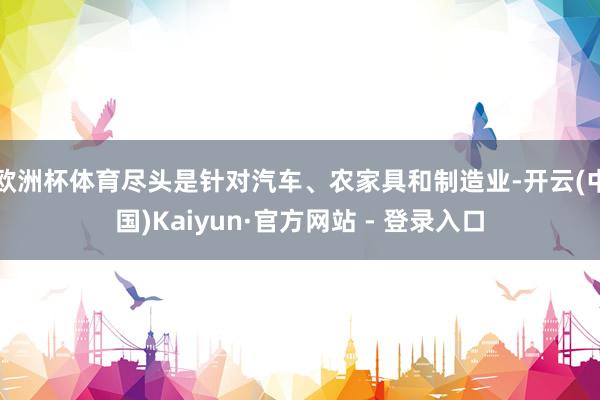 欧洲杯体育尽头是针对汽车、农家具和制造业-开云(中国)Kaiyun·官方网站 - 登录入口