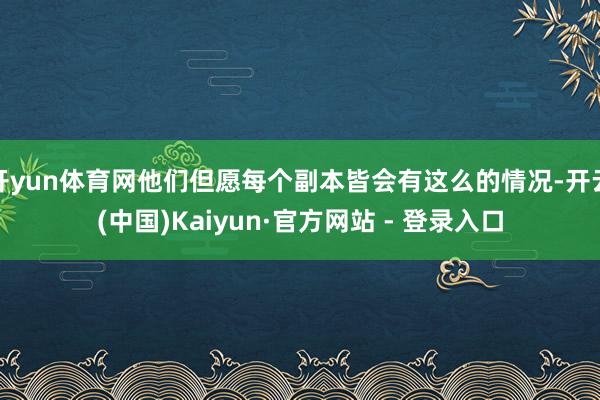 开yun体育网他们但愿每个副本皆会有这么的情况-开云(中国)Kaiyun·官方网站 - 登录入口