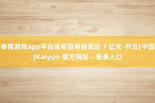 体育游戏app平台该名目将投资近 7 亿元-开云(中国)Kaiyun·官方网站 - 登录入口