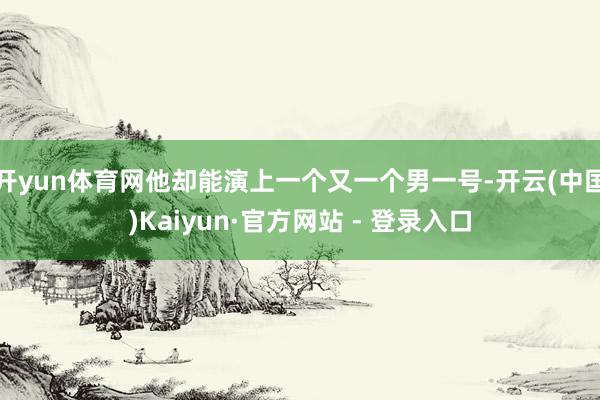 开yun体育网他却能演上一个又一个男一号-开云(中国)Kaiyun·官方网站 - 登录入口