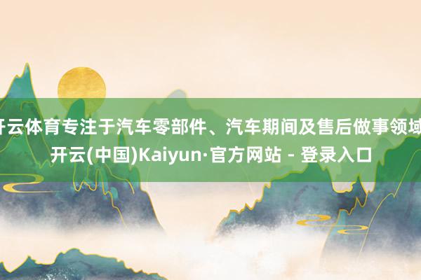开云体育专注于汽车零部件、汽车期间及售后做事领域-开云(中国)Kaiyun·官方网站 - 登录入口