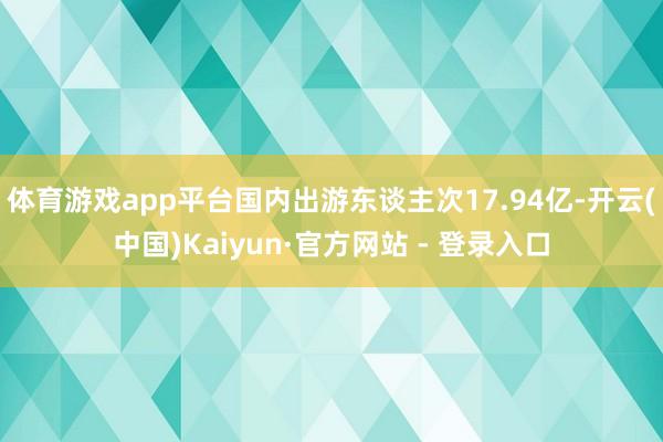 体育游戏app平台国内出游东谈主次17.94亿-开云(中国)Kaiyun·官方网站 - 登录入口