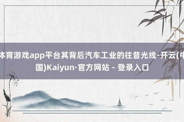 体育游戏app平台其背后汽车工业的往昔光线-开云(中国)Kaiyun·官方网站 - 登录入口