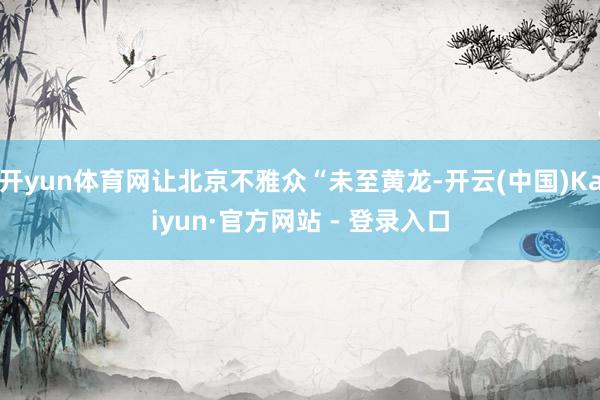 开yun体育网让北京不雅众“未至黄龙-开云(中国)Kaiyun·官方网站 - 登录入口