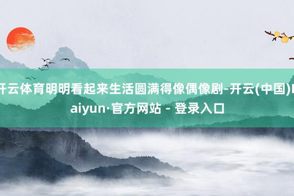 开云体育明明看起来生活圆满得像偶像剧-开云(中国)Kaiyun·官方网站 - 登录入口