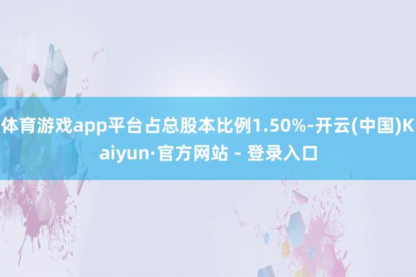 体育游戏app平台占总股本比例1.50%-开云(中国)Kaiyun·官方网站 - 登录入口