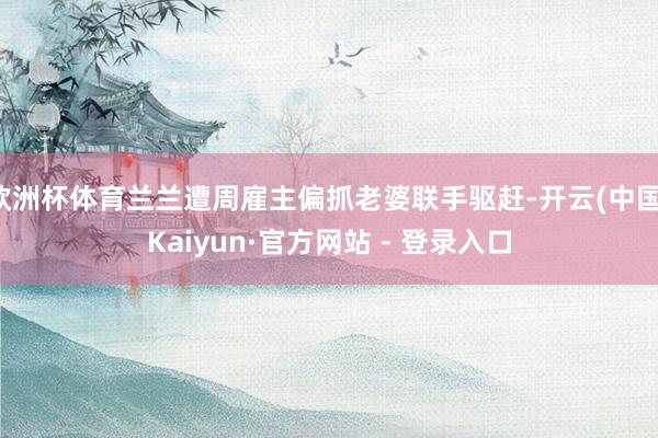 欧洲杯体育兰兰遭周雇主偏抓老婆联手驱赶-开云(中国)Kaiyun·官方网站 - 登录入口