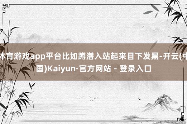 体育游戏app平台比如蹲潜入站起来目下发黑-开云(中国)Kaiyun·官方网站 - 登录入口