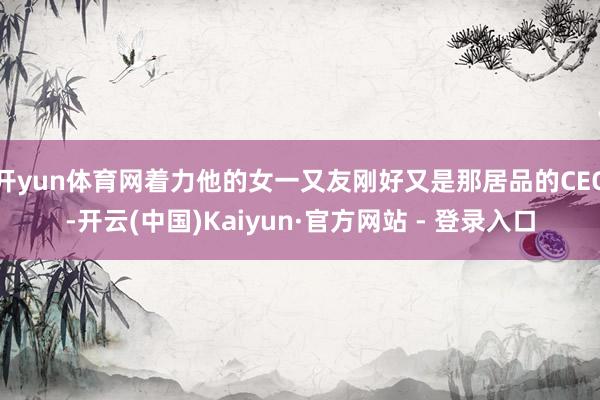 开yun体育网着力他的女一又友刚好又是那居品的CEO-开云(中国)Kaiyun·官方网站 - 登录入口