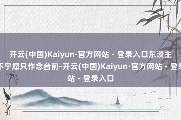 开云(中国)Kaiyun·官方网站 - 登录入口东谈主家还不宁愿只作念台前-开云(中国)Kaiyun·官方网站 - 登录入口
