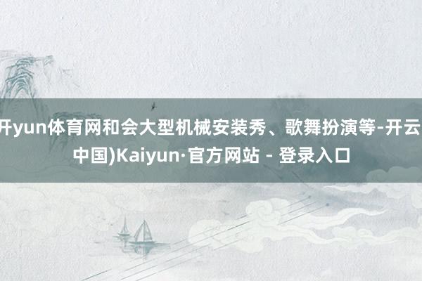 开yun体育网和会大型机械安装秀、歌舞扮演等-开云(中国)Kaiyun·官方网站 - 登录入口