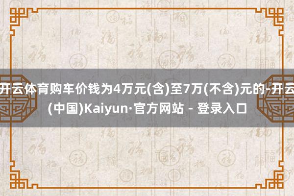 开云体育购车价钱为4万元(含)至7万(不含)元的-开云(中国)Kaiyun·官方网站 - 登录入口