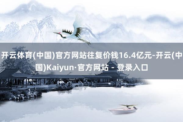 开云体育(中国)官方网站往复价钱16.4亿元-开云(中国)Kaiyun·官方网站 - 登录入口