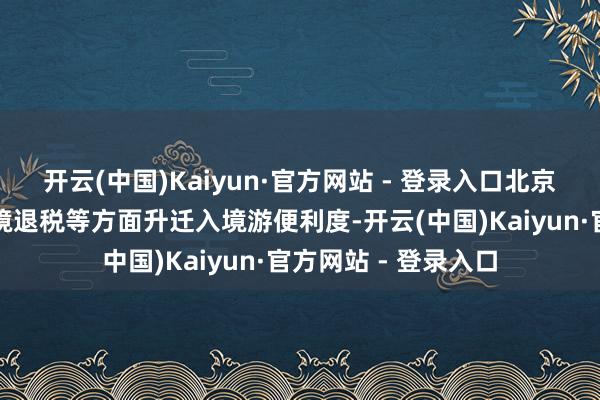 开云(中国)Kaiyun·官方网站 - 登录入口北京在通关、支付、离境退税等方面升迁入境游便利度-开云(中国)Kaiyun·官方网站 - 登录入口