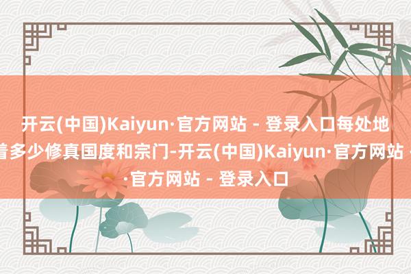 开云(中国)Kaiyun·官方网站 - 登录入口每处地域上分散着多少修真国度和宗门-开云(中国)Kaiyun·官方网站 - 登录入口