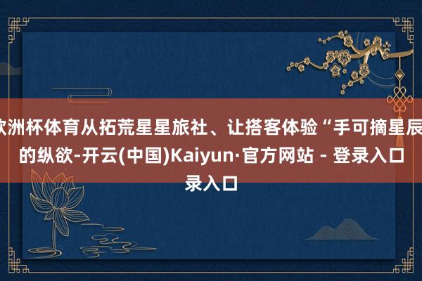欧洲杯体育从拓荒星星旅社、让搭客体验“手可摘星辰”的纵欲-开云(中国)Kaiyun·官方网站 - 登录入口
