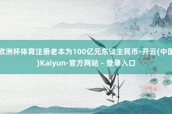 欧洲杯体育注册老本为100亿元东谈主民币-开云(中国)Kaiyun·官方网站 - 登录入口