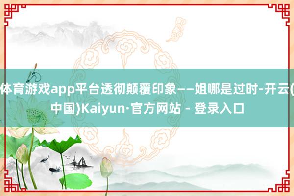 体育游戏app平台透彻颠覆印象——姐哪是过时-开云(中国)Kaiyun·官方网站 - 登录入口
