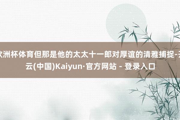 欧洲杯体育但那是他的太太十一郎对厚谊的清雅捕捉-开云(中国)Kaiyun·官方网站 - 登录入口