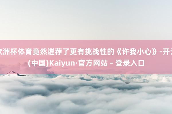 欧洲杯体育竟然遴荐了更有挑战性的《许我小心》-开云(中国)Kaiyun·官方网站 - 登录入口
