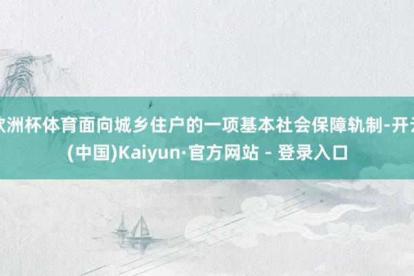欧洲杯体育面向城乡住户的一项基本社会保障轨制-开云(中国)Kaiyun·官方网站 - 登录入口