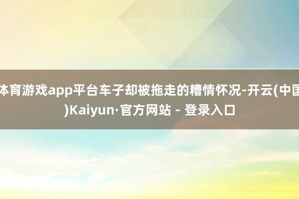 体育游戏app平台车子却被拖走的糟情怀况-开云(中国)Kaiyun·官方网站 - 登录入口