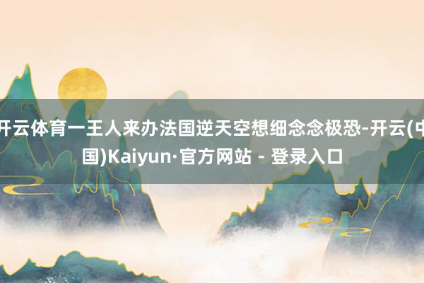 开云体育一王人来办法国逆天空想细念念极恐-开云(中国)Kaiyun·官方网站 - 登录入口