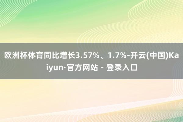 欧洲杯体育同比增长3.57%、1.7%-开云(中国)Kaiyun·官方网站 - 登录入口