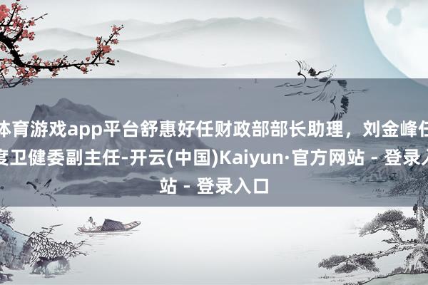 体育游戏app平台舒惠好任财政部部长助理，刘金峰任国度卫健委副主任-开云(中国)Kaiyun·官方网站 - 登录入口