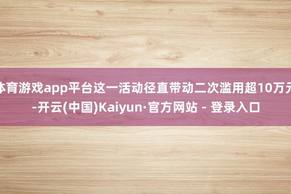 体育游戏app平台这一活动径直带动二次滥用超10万元-开云(中国)Kaiyun·官方网站 - 登录入口