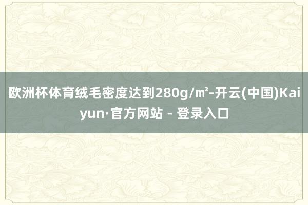 欧洲杯体育绒毛密度达到280g/㎡-开云(中国)Kaiyun·官方网站 - 登录入口