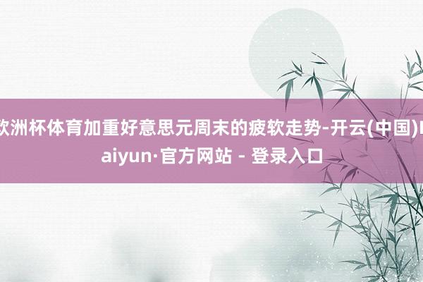 欧洲杯体育加重好意思元周末的疲软走势-开云(中国)Kaiyun·官方网站 - 登录入口