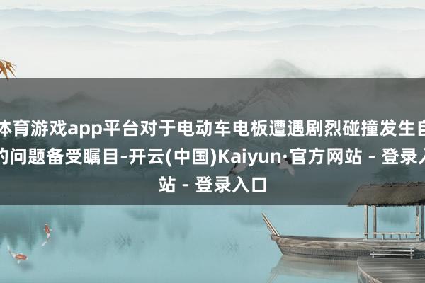 体育游戏app平台对于电动车电板遭遇剧烈碰撞发生自燃的问题备受瞩目-开云(中国)Kaiyun·官方网站 - 登录入口