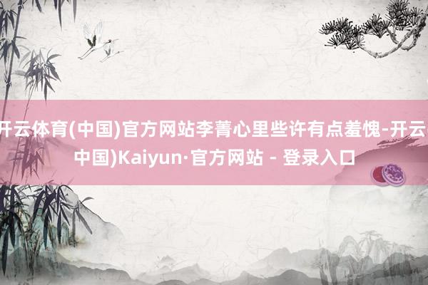 开云体育(中国)官方网站李菁心里些许有点羞愧-开云(中国)Kaiyun·官方网站 - 登录入口