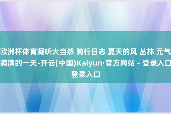 欧洲杯体育凝听大当然 骑行日志 夏天的风 丛林 元气满满的一天-开云(中国)Kaiyun·官方网站 - 登录入口