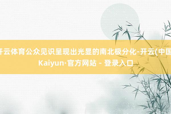 开云体育公众见识呈现出光显的南北极分化-开云(中国)Kaiyun·官方网站 - 登录入口