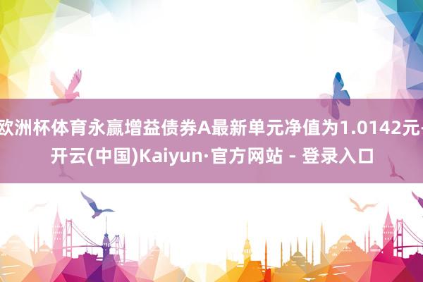 欧洲杯体育永赢增益债券A最新单元净值为1.0142元-开云(中国)Kaiyun·官方网站 - 登录入口