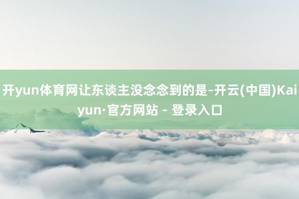 开yun体育网让东谈主没念念到的是-开云(中国)Kaiyun·官方网站 - 登录入口