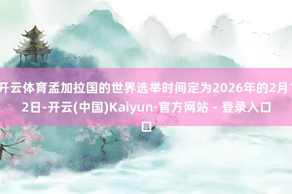 开云体育孟加拉国的世界选举时间定为2026年的2月12日-开云(中国)Kaiyun·官方网站 - 登录入口