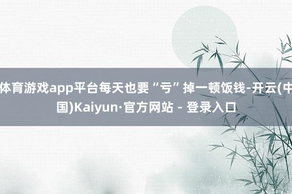 体育游戏app平台每天也要“亏”掉一顿饭钱-开云(中国)Kaiyun·官方网站 - 登录入口