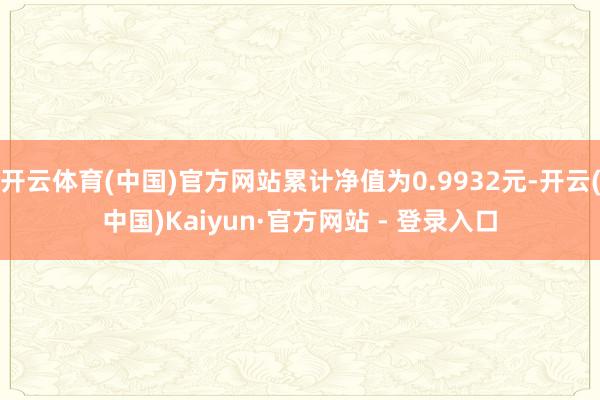 开云体育(中国)官方网站累计净值为0.9932元-开云(中国)Kaiyun·官方网站 - 登录入口