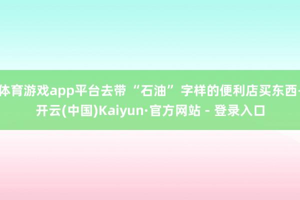 体育游戏app平台去带 “石油” 字样的便利店买东西-开云(中国)Kaiyun·官方网站 - 登录入口