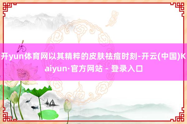 开yun体育网以其精粹的皮肤祛痘时刻-开云(中国)Kaiyun·官方网站 - 登录入口
