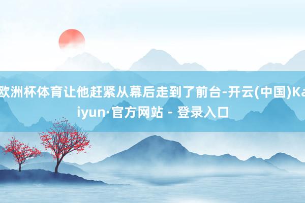 欧洲杯体育让他赶紧从幕后走到了前台-开云(中国)Kaiyun·官方网站 - 登录入口