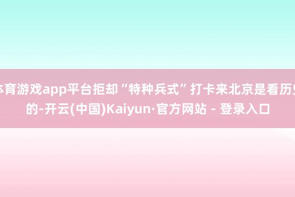 体育游戏app平台拒却“特种兵式”打卡来北京是看历史的-开云(中国)Kaiyun·官方网站 - 登录入口
