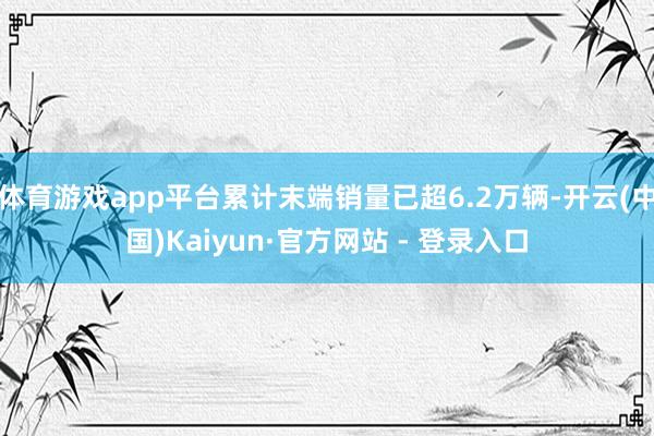 体育游戏app平台累计末端销量已超6.2万辆-开云(中国)Kaiyun·官方网站 - 登录入口